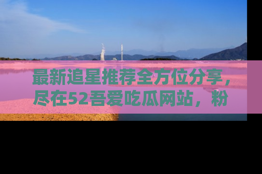 最新追星推荐全方位分享,尽在52吾爱吃瓜网站,粉丝必看