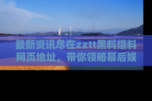 最新资讯尽在zztt黑料爆料网页地址,带你领略幕后娱乐圈的精彩瞬间!